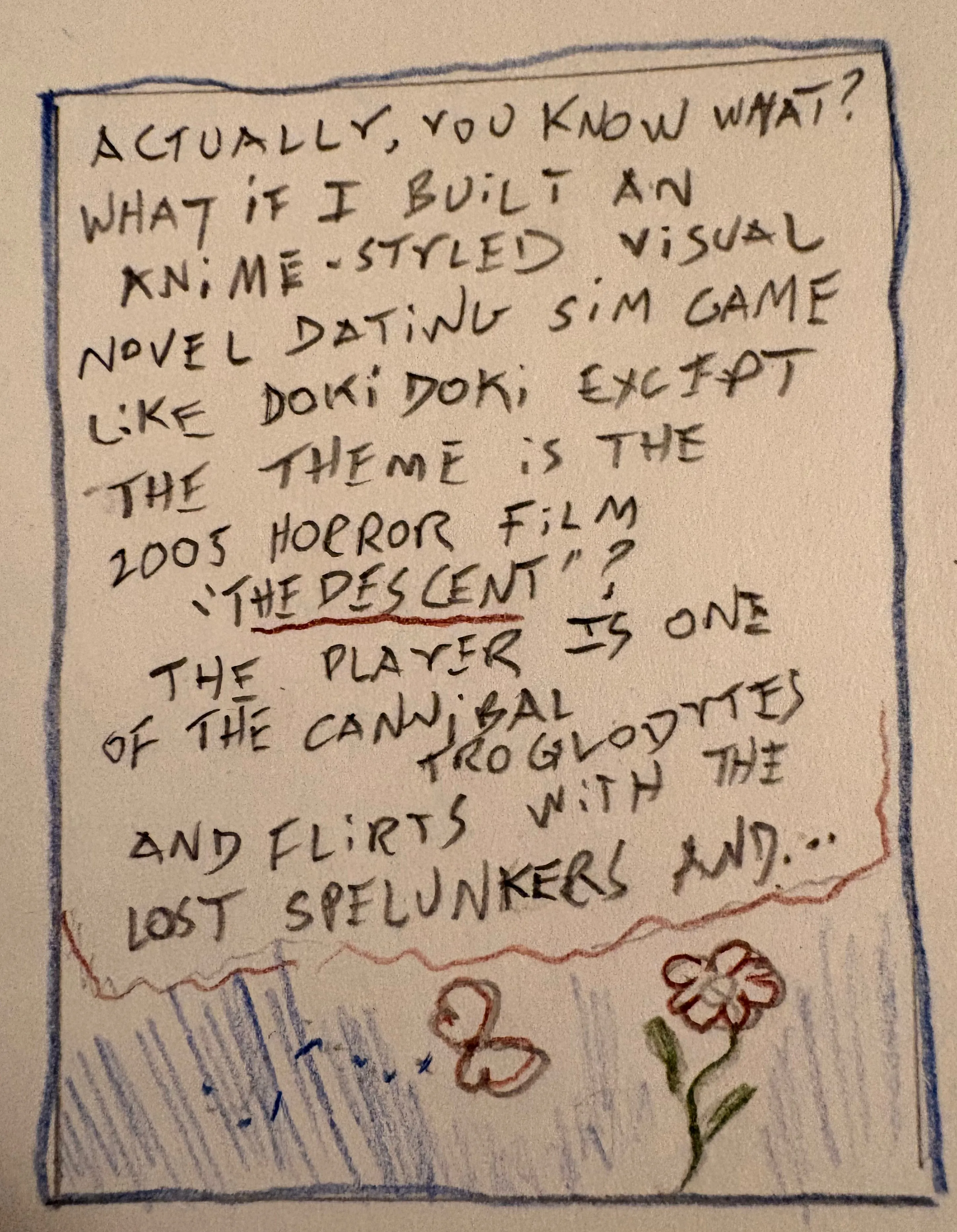 CARTOON: Little flower and butterfly. Caption: ACTUALLY, YOU KNOW WHAT? WHAT IF I BUILT AN ANIME-STYLED VISUAL DATING SIM GAME LIKE DOKI DOKI EXCEPT THE THEME IS THE 2005 HORROR FILM "THE DESCENT"? THE PLAYERS IS ONE OF THE CANNIBAL TROGLODYTES AND FLIRTS WITH THE LOST SPELUNKERS AND...